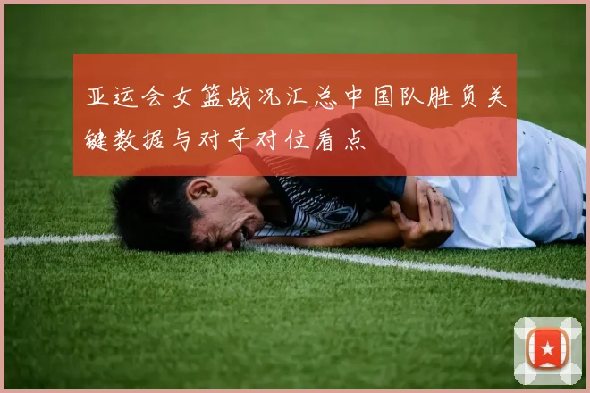 亚运会女篮战况汇总中国队胜负关键数据与对手对位看点