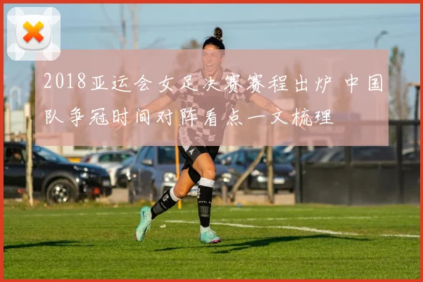2018亚运会女足决赛赛程出炉 中国队争冠时间对阵看点一文梳理