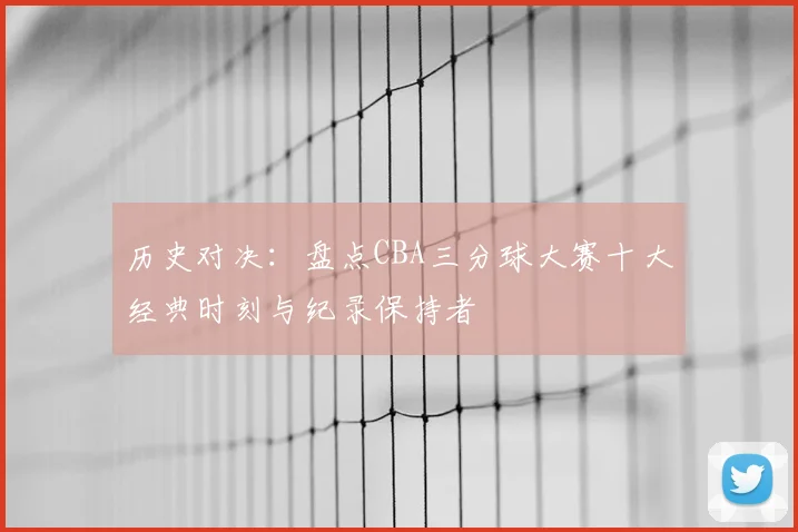 历史对决：盘点CBA三分球大赛十大经典时刻与纪录保持者