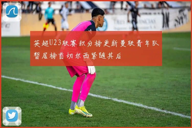 英超U23联赛积分榜更新曼联青年队暂居榜首切尔西紧随其后