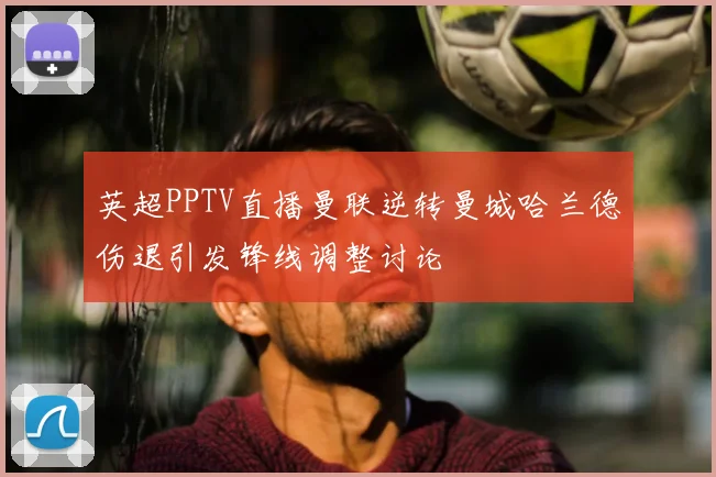 英超PPTV直播曼联逆转曼城哈兰德伤退引发锋线调整讨论