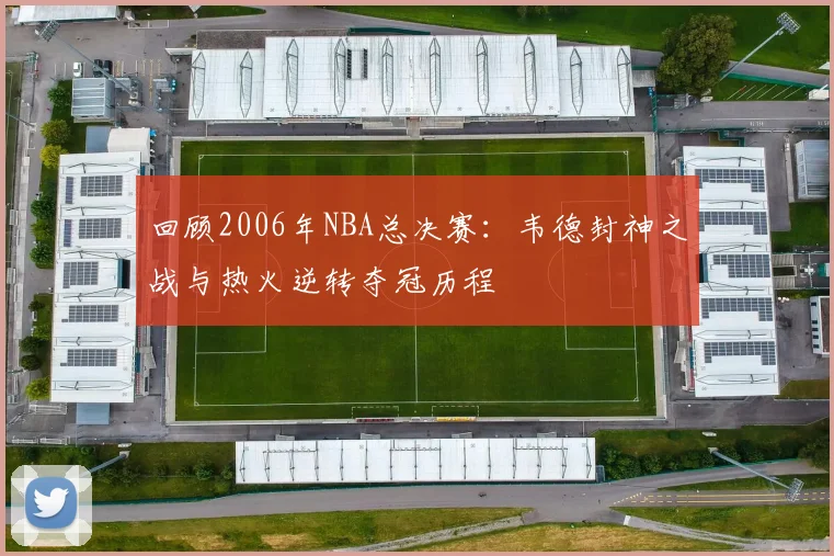 回顾2006年NBA总决赛：韦德封神之战与热火逆转夺冠历程