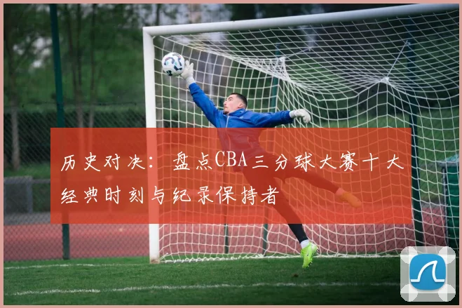 历史对决：盘点CBA三分球大赛十大经典时刻与纪录保持者