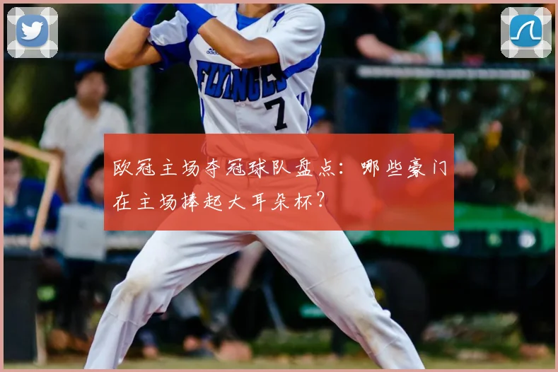 欧冠主场夺冠球队盘点：哪些豪门在主场捧起大耳朵杯？