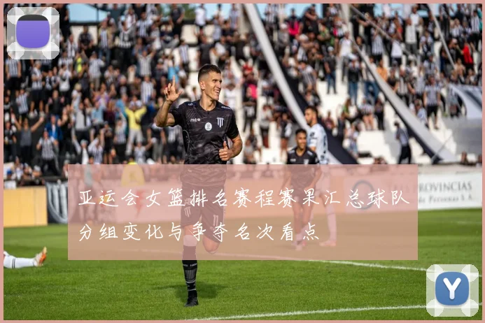 亚运会女篮排名赛程赛果汇总球队分组变化与争夺名次看点