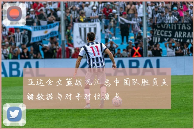 亚运会女篮战况汇总中国队胜负关键数据与对手对位看点