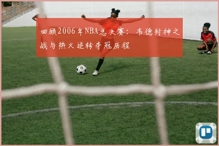 回顾2006年NBA总决赛：韦德封神之战与热火逆转夺冠历程