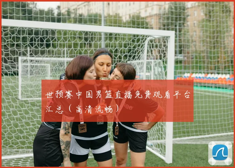 世预赛中国男篮直播免费观看平台汇总（高清流畅）