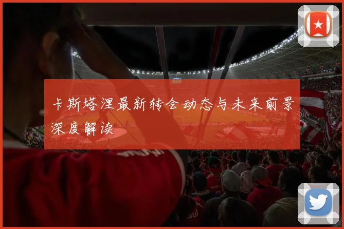 卡斯塔涅最新转会动态与未来前景深度解读