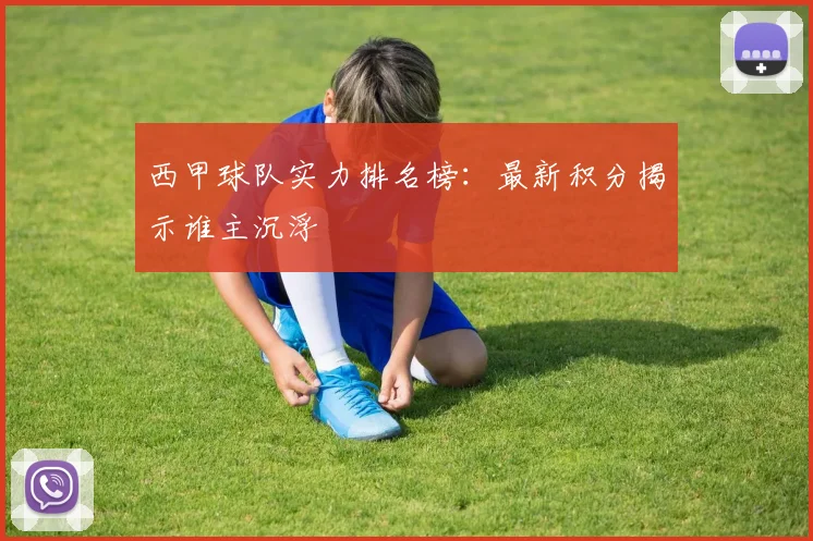 西甲球队实力排名榜:最新积分揭示谁主沉浮