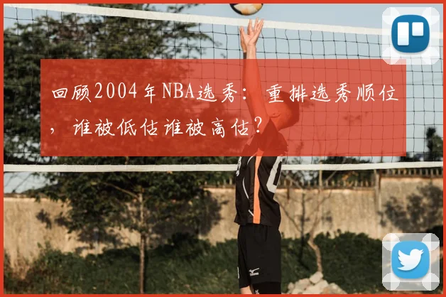 回顾2004年NBA选秀：重排选秀顺位，谁被低估谁被高估？