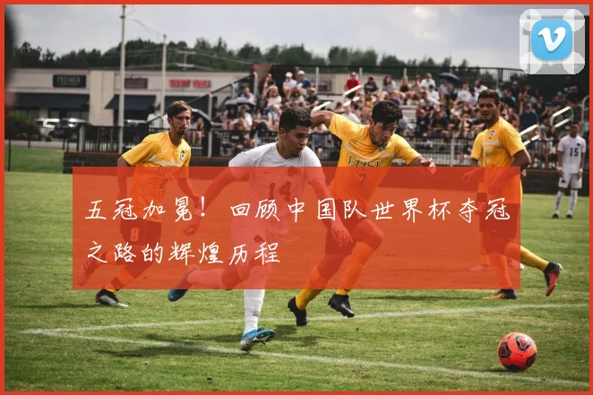 五冠加冕！回顾中国队世界杯夺冠之路的辉煌历程