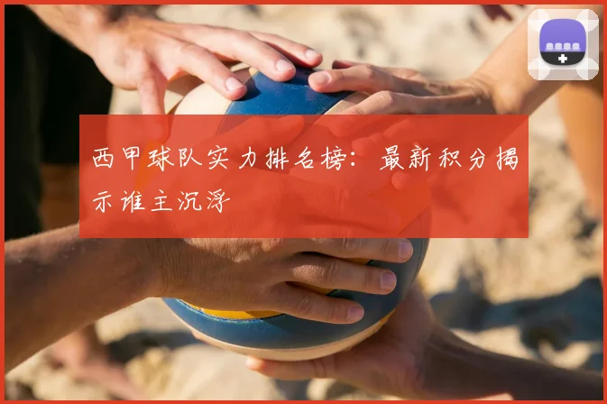 西甲球队实力排名榜:最新积分揭示谁主沉浮