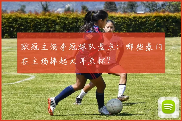 欧冠主场夺冠球队盘点:哪些豪门在主场捧起大耳朵杯?