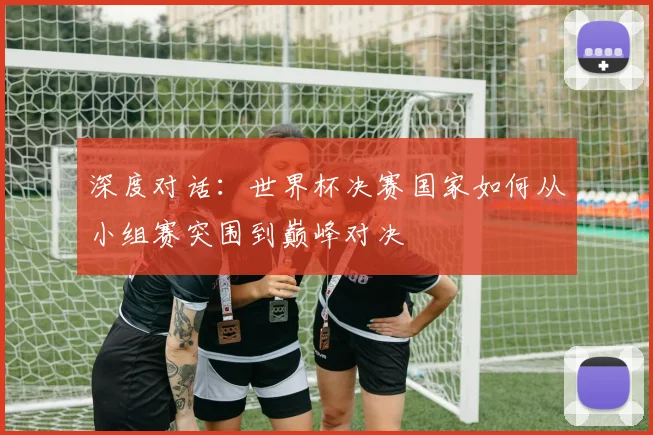 深度对话:世界杯决赛国家如何从小组赛突围到巅峰对决