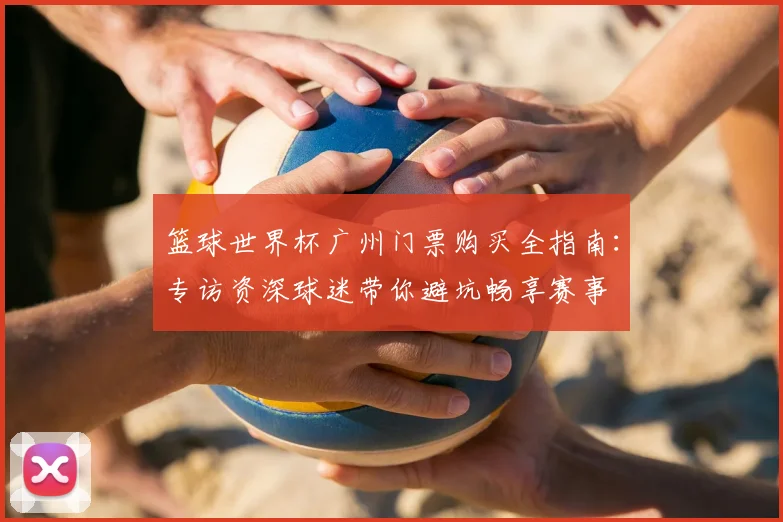 篮球世界杯广州门票购买全指南：专访资深球迷带你避坑畅享赛事