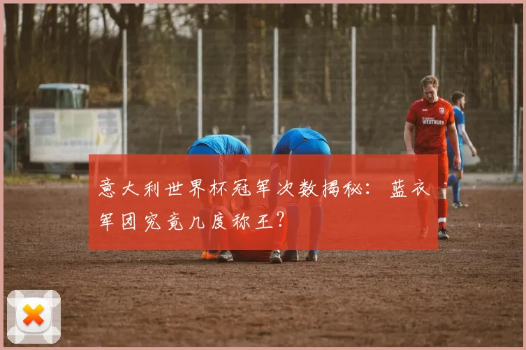 意大利世界杯冠军次数揭秘：蓝衣军团究竟几度称王？