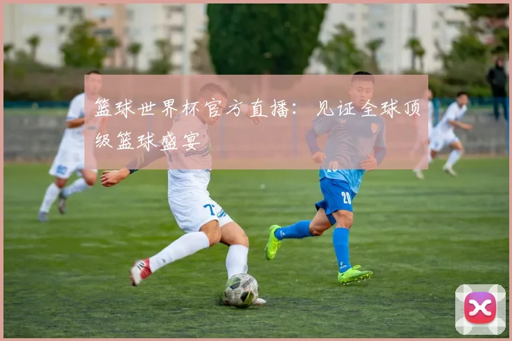 篮球世界杯官方直播：见证全球顶级篮球盛宴