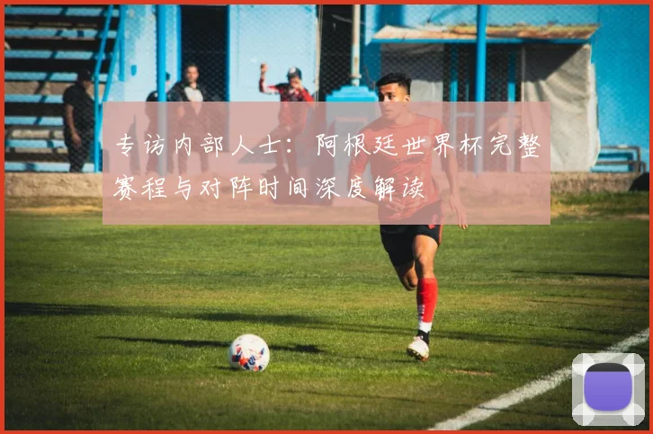 专访内部人士:阿根廷世界杯完整赛程与对阵时间深度解读
