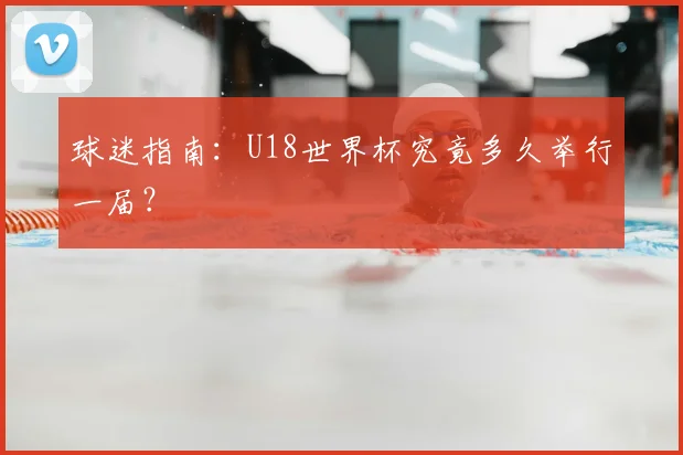 球迷指南：U18世界杯究竟多久举行一届？