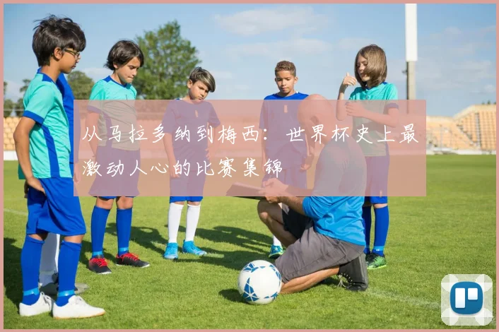 从马拉多纳到梅西：世界杯史上最激动人心的比赛集锦