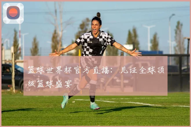 篮球世界杯官方直播：见证全球顶级篮球盛宴