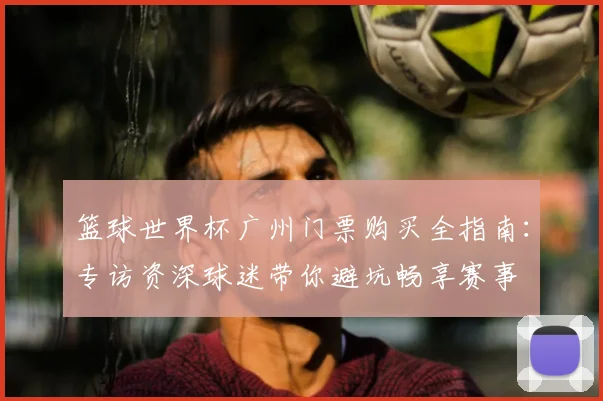 篮球世界杯广州门票购买全指南：专访资深球迷带你避坑畅享赛事