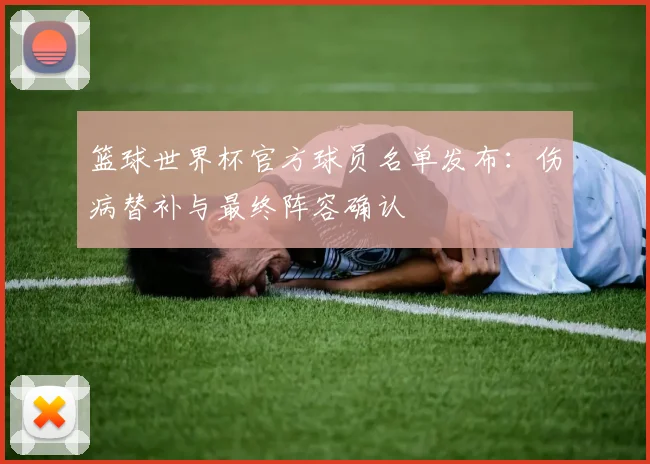 篮球世界杯官方球员名单发布：伤病替补与最终阵容确认