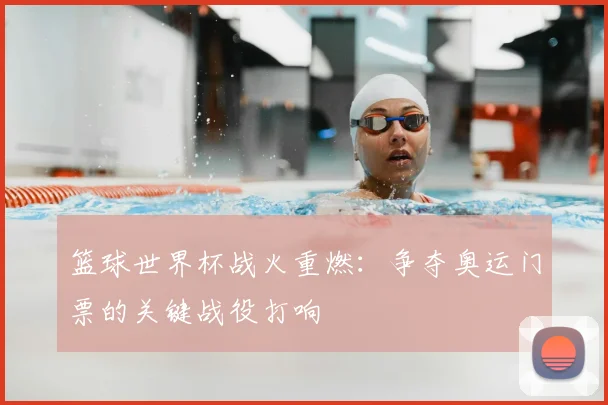 篮球世界杯战火重燃：争夺奥运门票的关键战役打响